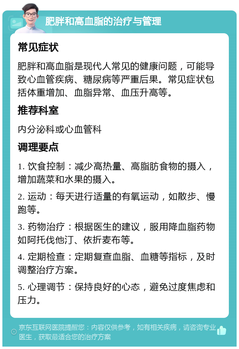 肥胖和高血脂的治疗与管理 常见症状 肥胖和高血脂是现代人常见的健康问题，可能导致心血管疾病、糖尿病等严重后果。常见症状包括体重增加、血脂异常、血压升高等。 推荐科室 内分泌科或心血管科 调理要点 1. 饮食控制：减少高热量、高脂肪食物的摄入，增加蔬菜和水果的摄入。 2. 运动：每天进行适量的有氧运动，如散步、慢跑等。 3. 药物治疗：根据医生的建议，服用降血脂药物如阿托伐他汀、依折麦布等。 4. 定期检查：定期复查血脂、血糖等指标，及时调整治疗方案。 5. 心理调节：保持良好的心态，避免过度焦虑和压力。