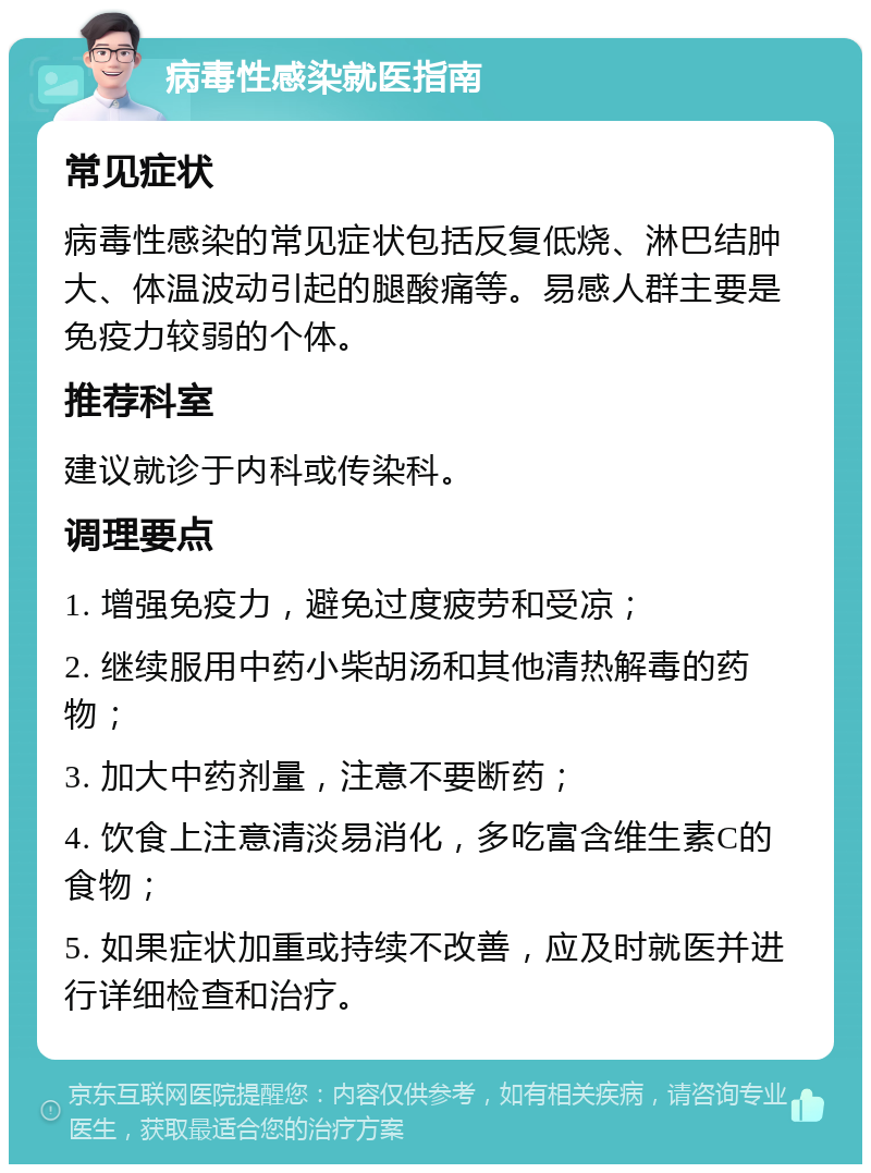 病毒性感染就医指南 常见症状 病毒性感染的常见症状包括反复低烧、淋巴结肿大、体温波动引起的腿酸痛等。易感人群主要是免疫力较弱的个体。 推荐科室 建议就诊于内科或传染科。 调理要点 1. 增强免疫力，避免过度疲劳和受凉； 2. 继续服用中药小柴胡汤和其他清热解毒的药物； 3. 加大中药剂量，注意不要断药； 4. 饮食上注意清淡易消化，多吃富含维生素C的食物； 5. 如果症状加重或持续不改善，应及时就医并进行详细检查和治疗。