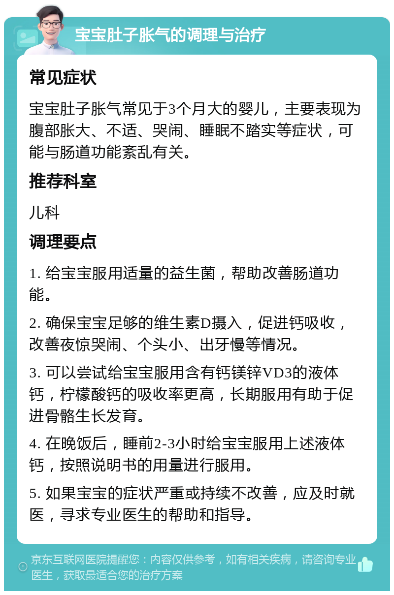 宝宝肚子胀气的调理与治疗 常见症状 宝宝肚子胀气常见于3个月大的婴儿，主要表现为腹部胀大、不适、哭闹、睡眠不踏实等症状，可能与肠道功能紊乱有关。 推荐科室 儿科 调理要点 1. 给宝宝服用适量的益生菌，帮助改善肠道功能。 2. 确保宝宝足够的维生素D摄入，促进钙吸收，改善夜惊哭闹、个头小、出牙慢等情况。 3. 可以尝试给宝宝服用含有钙镁锌VD3的液体钙，柠檬酸钙的吸收率更高，长期服用有助于促进骨骼生长发育。 4. 在晚饭后，睡前2-3小时给宝宝服用上述液体钙，按照说明书的用量进行服用。 5. 如果宝宝的症状严重或持续不改善，应及时就医，寻求专业医生的帮助和指导。