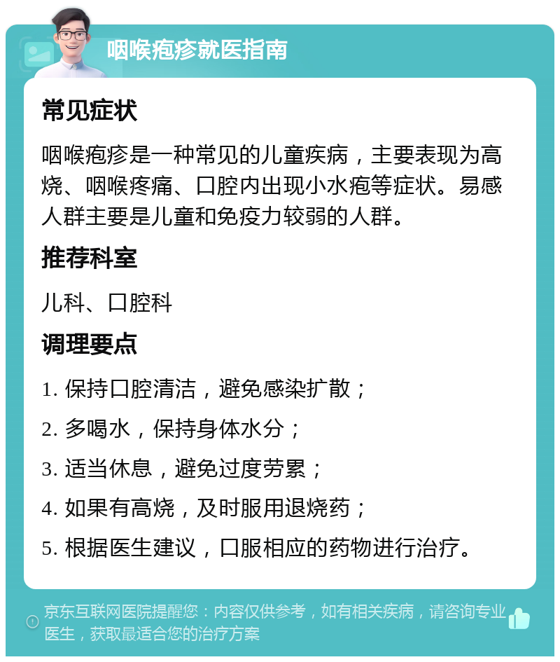 咽喉疱疹就医指南 常见症状 咽喉疱疹是一种常见的儿童疾病，主要表现为高烧、咽喉疼痛、口腔内出现小水疱等症状。易感人群主要是儿童和免疫力较弱的人群。 推荐科室 儿科、口腔科 调理要点 1. 保持口腔清洁，避免感染扩散； 2. 多喝水，保持身体水分； 3. 适当休息，避免过度劳累； 4. 如果有高烧，及时服用退烧药； 5. 根据医生建议，口服相应的药物进行治疗。