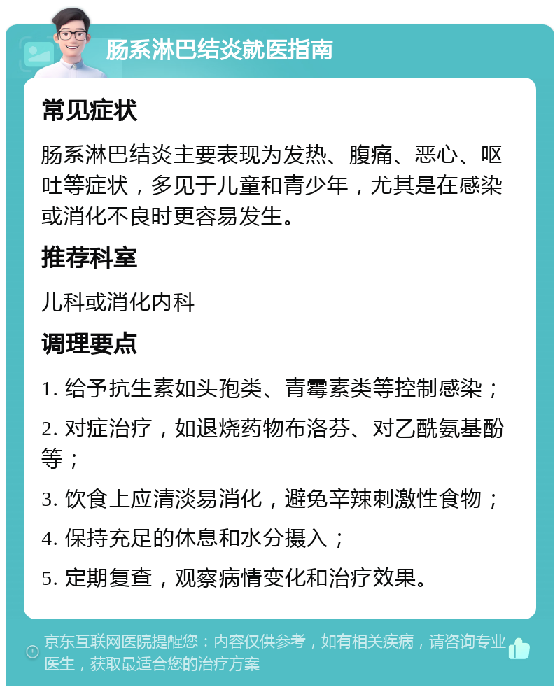 肠系淋巴结炎就医指南 常见症状 肠系淋巴结炎主要表现为发热、腹痛、恶心、呕吐等症状，多见于儿童和青少年，尤其是在感染或消化不良时更容易发生。 推荐科室 儿科或消化内科 调理要点 1. 给予抗生素如头孢类、青霉素类等控制感染； 2. 对症治疗，如退烧药物布洛芬、对乙酰氨基酚等； 3. 饮食上应清淡易消化，避免辛辣刺激性食物； 4. 保持充足的休息和水分摄入； 5. 定期复查，观察病情变化和治疗效果。