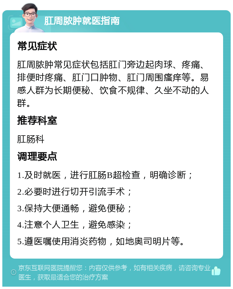 肛周脓肿就医指南 常见症状 肛周脓肿常见症状包括肛门旁边起肉球、疼痛、排便时疼痛、肛门口肿物、肛门周围瘙痒等。易感人群为长期便秘、饮食不规律、久坐不动的人群。 推荐科室 肛肠科 调理要点 1.及时就医，进行肛肠B超检查，明确诊断； 2.必要时进行切开引流手术； 3.保持大便通畅，避免便秘； 4.注意个人卫生，避免感染； 5.遵医嘱使用消炎药物，如地奥司明片等。