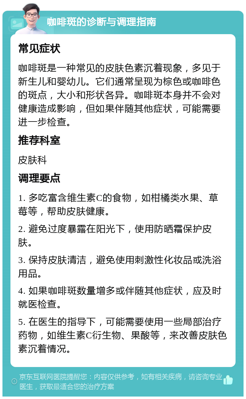 咖啡斑的诊断与调理指南 常见症状 咖啡斑是一种常见的皮肤色素沉着现象，多见于新生儿和婴幼儿。它们通常呈现为棕色或咖啡色的斑点，大小和形状各异。咖啡斑本身并不会对健康造成影响，但如果伴随其他症状，可能需要进一步检查。 推荐科室 皮肤科 调理要点 1. 多吃富含维生素C的食物，如柑橘类水果、草莓等，帮助皮肤健康。 2. 避免过度暴露在阳光下，使用防晒霜保护皮肤。 3. 保持皮肤清洁，避免使用刺激性化妆品或洗浴用品。 4. 如果咖啡斑数量增多或伴随其他症状，应及时就医检查。 5. 在医生的指导下，可能需要使用一些局部治疗药物，如维生素C衍生物、果酸等，来改善皮肤色素沉着情况。