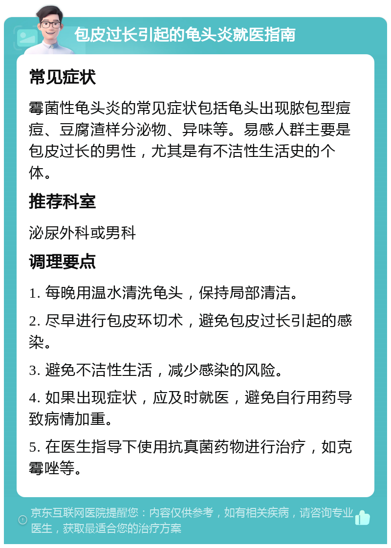 包皮过长引起的龟头炎就医指南 常见症状 霉菌性龟头炎的常见症状包括龟头出现脓包型痘痘、豆腐渣样分泌物、异味等。易感人群主要是包皮过长的男性，尤其是有不洁性生活史的个体。 推荐科室 泌尿外科或男科 调理要点 1. 每晚用温水清洗龟头，保持局部清洁。 2. 尽早进行包皮环切术，避免包皮过长引起的感染。 3. 避免不洁性生活，减少感染的风险。 4. 如果出现症状，应及时就医，避免自行用药导致病情加重。 5. 在医生指导下使用抗真菌药物进行治疗，如克霉唑等。