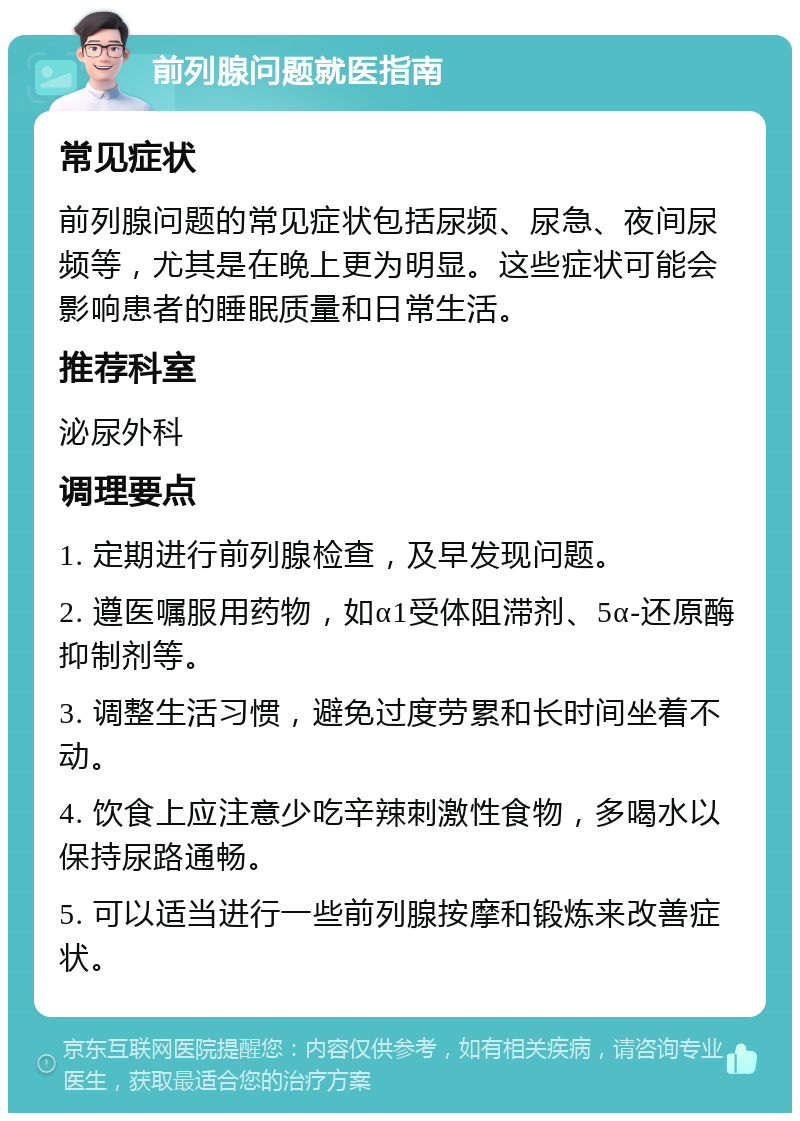 前列腺问题就医指南 常见症状 前列腺问题的常见症状包括尿频、尿急、夜间尿频等，尤其是在晚上更为明显。这些症状可能会影响患者的睡眠质量和日常生活。 推荐科室 泌尿外科 调理要点 1. 定期进行前列腺检查，及早发现问题。 2. 遵医嘱服用药物，如α1受体阻滞剂、5α-还原酶抑制剂等。 3. 调整生活习惯，避免过度劳累和长时间坐着不动。 4. 饮食上应注意少吃辛辣刺激性食物，多喝水以保持尿路通畅。 5. 可以适当进行一些前列腺按摩和锻炼来改善症状。