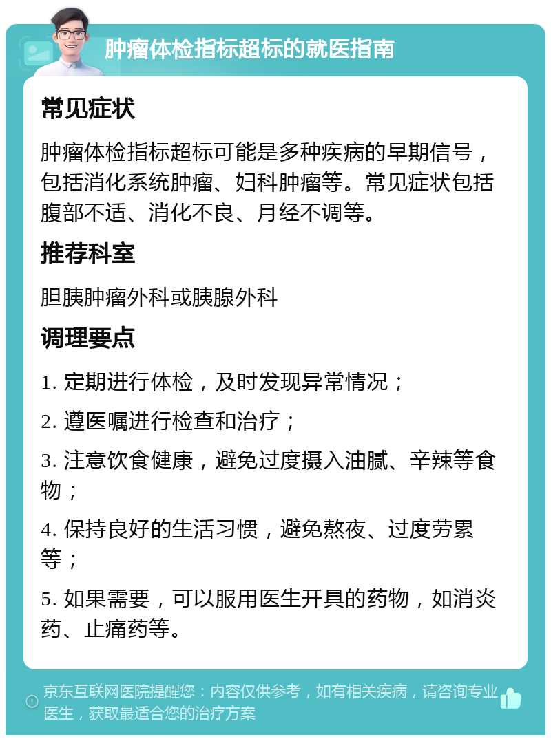 肿瘤体检指标超标的就医指南 常见症状 肿瘤体检指标超标可能是多种疾病的早期信号，包括消化系统肿瘤、妇科肿瘤等。常见症状包括腹部不适、消化不良、月经不调等。 推荐科室 胆胰肿瘤外科或胰腺外科 调理要点 1. 定期进行体检，及时发现异常情况； 2. 遵医嘱进行检查和治疗； 3. 注意饮食健康，避免过度摄入油腻、辛辣等食物； 4. 保持良好的生活习惯，避免熬夜、过度劳累等； 5. 如果需要，可以服用医生开具的药物，如消炎药、止痛药等。