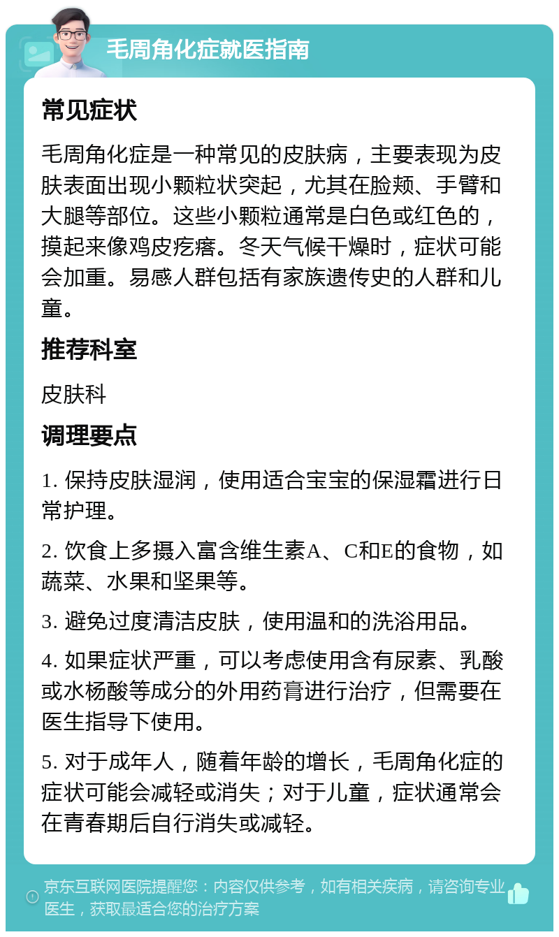 毛周角化症就医指南 常见症状 毛周角化症是一种常见的皮肤病，主要表现为皮肤表面出现小颗粒状突起，尤其在脸颊、手臂和大腿等部位。这些小颗粒通常是白色或红色的，摸起来像鸡皮疙瘩。冬天气候干燥时，症状可能会加重。易感人群包括有家族遗传史的人群和儿童。 推荐科室 皮肤科 调理要点 1. 保持皮肤湿润，使用适合宝宝的保湿霜进行日常护理。 2. 饮食上多摄入富含维生素A、C和E的食物，如蔬菜、水果和坚果等。 3. 避免过度清洁皮肤，使用温和的洗浴用品。 4. 如果症状严重，可以考虑使用含有尿素、乳酸或水杨酸等成分的外用药膏进行治疗，但需要在医生指导下使用。 5. 对于成年人，随着年龄的增长，毛周角化症的症状可能会减轻或消失；对于儿童，症状通常会在青春期后自行消失或减轻。