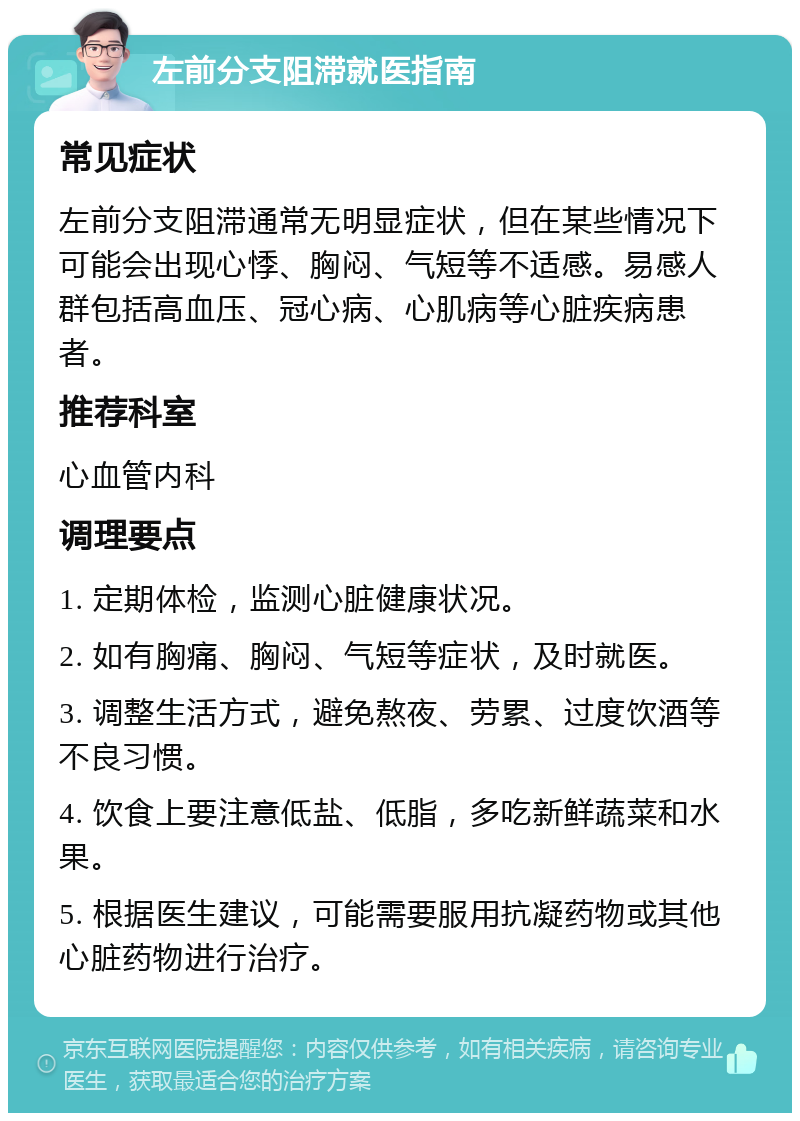 左前分支阻滞就医指南 常见症状 左前分支阻滞通常无明显症状，但在某些情况下可能会出现心悸、胸闷、气短等不适感。易感人群包括高血压、冠心病、心肌病等心脏疾病患者。 推荐科室 心血管内科 调理要点 1. 定期体检，监测心脏健康状况。 2. 如有胸痛、胸闷、气短等症状，及时就医。 3. 调整生活方式，避免熬夜、劳累、过度饮酒等不良习惯。 4. 饮食上要注意低盐、低脂，多吃新鲜蔬菜和水果。 5. 根据医生建议，可能需要服用抗凝药物或其他心脏药物进行治疗。