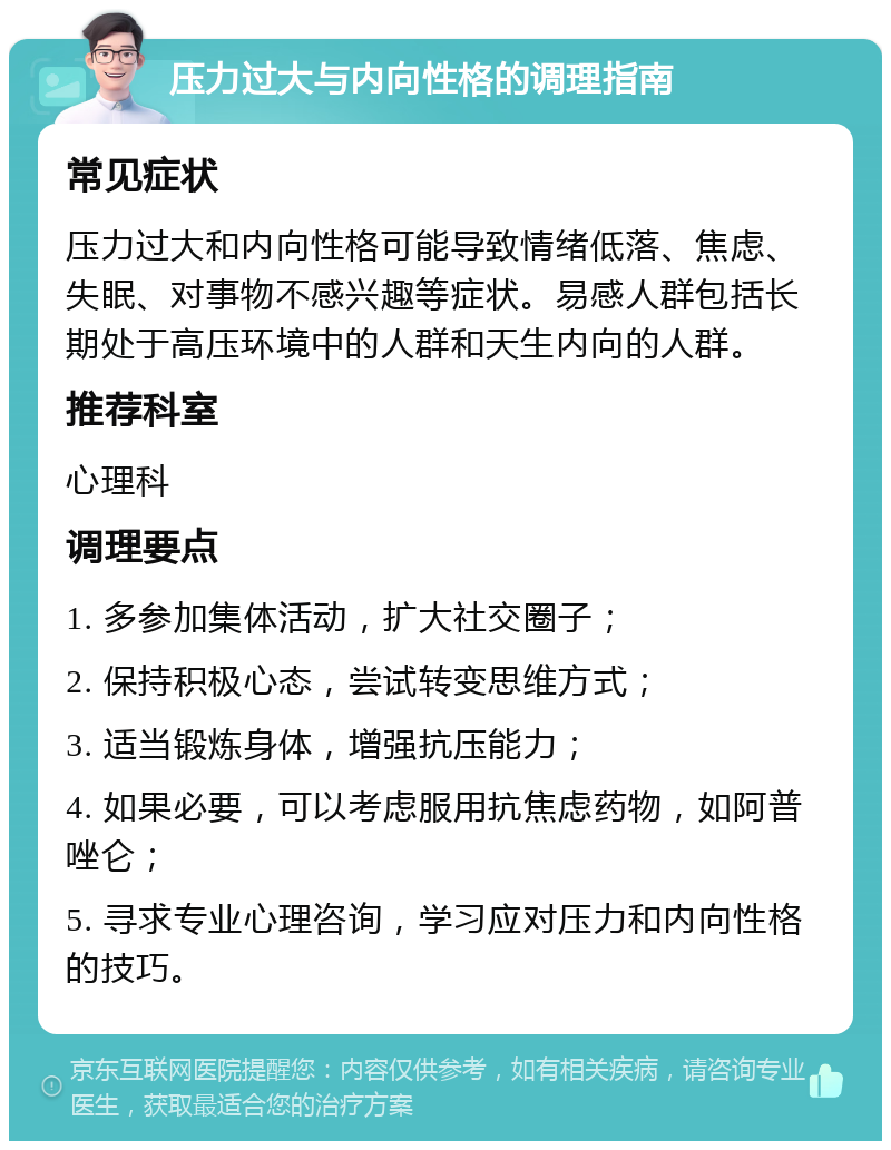 压力过大与内向性格的调理指南 常见症状 压力过大和内向性格可能导致情绪低落、焦虑、失眠、对事物不感兴趣等症状。易感人群包括长期处于高压环境中的人群和天生内向的人群。 推荐科室 心理科 调理要点 1. 多参加集体活动，扩大社交圈子； 2. 保持积极心态，尝试转变思维方式； 3. 适当锻炼身体，增强抗压能力； 4. 如果必要，可以考虑服用抗焦虑药物，如阿普唑仑； 5. 寻求专业心理咨询，学习应对压力和内向性格的技巧。