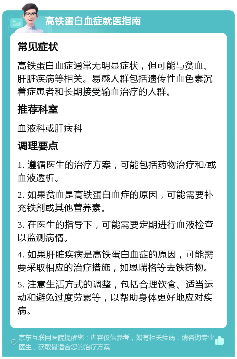 高铁蛋白血症就医指南 常见症状 高铁蛋白血症通常无明显症状，但可能与贫血、肝脏疾病等相关。易感人群包括遗传性血色素沉着症患者和长期接受输血治疗的人群。 推荐科室 血液科或肝病科 调理要点 1. 遵循医生的治疗方案，可能包括药物治疗和/或血液透析。 2. 如果贫血是高铁蛋白血症的原因，可能需要补充铁剂或其他营养素。 3. 在医生的指导下，可能需要定期进行血液检查以监测病情。 4. 如果肝脏疾病是高铁蛋白血症的原因，可能需要采取相应的治疗措施，如恩瑞格等去铁药物。 5. 注意生活方式的调整，包括合理饮食、适当运动和避免过度劳累等，以帮助身体更好地应对疾病。