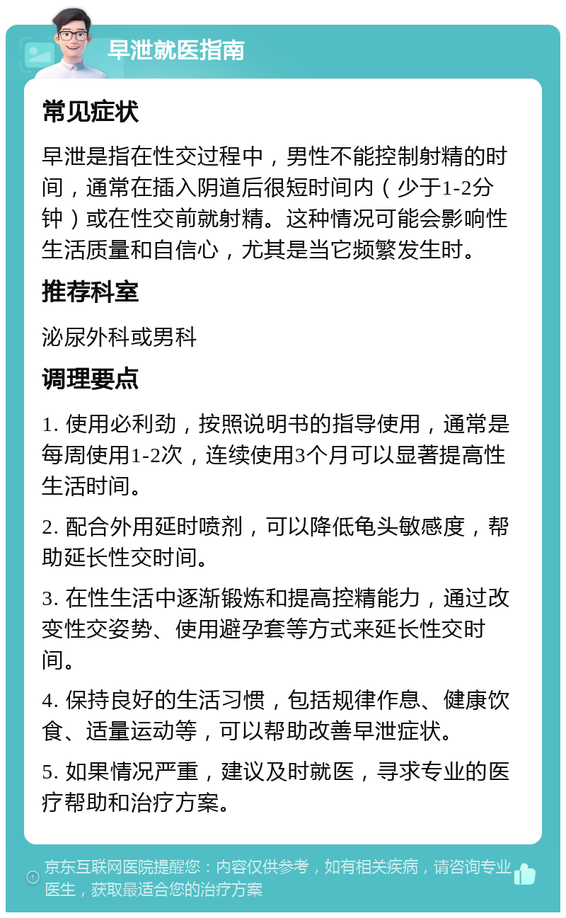 早泄就医指南 常见症状 早泄是指在性交过程中，男性不能控制射精的时间，通常在插入阴道后很短时间内（少于1-2分钟）或在性交前就射精。这种情况可能会影响性生活质量和自信心，尤其是当它频繁发生时。 推荐科室 泌尿外科或男科 调理要点 1. 使用必利劲，按照说明书的指导使用，通常是每周使用1-2次，连续使用3个月可以显著提高性生活时间。 2. 配合外用延时喷剂，可以降低龟头敏感度，帮助延长性交时间。 3. 在性生活中逐渐锻炼和提高控精能力，通过改变性交姿势、使用避孕套等方式来延长性交时间。 4. 保持良好的生活习惯，包括规律作息、健康饮食、适量运动等，可以帮助改善早泄症状。 5. 如果情况严重，建议及时就医，寻求专业的医疗帮助和治疗方案。