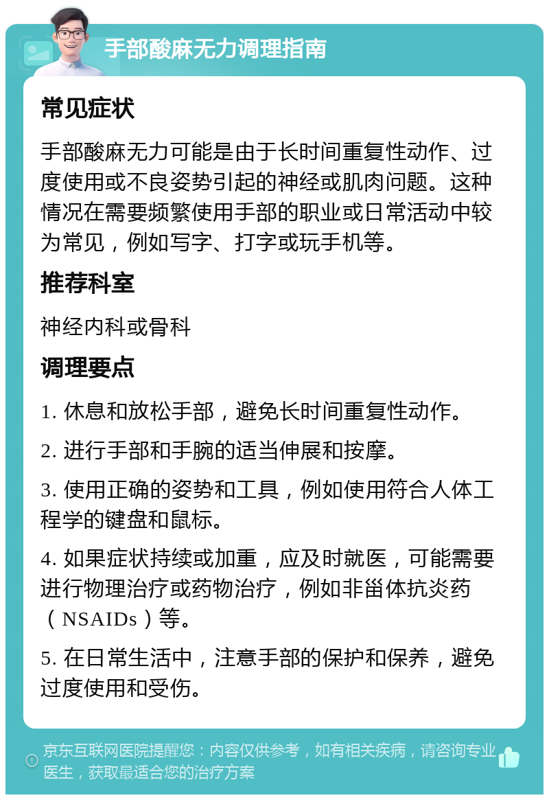 手部酸麻无力调理指南 常见症状 手部酸麻无力可能是由于长时间重复性动作、过度使用或不良姿势引起的神经或肌肉问题。这种情况在需要频繁使用手部的职业或日常活动中较为常见，例如写字、打字或玩手机等。 推荐科室 神经内科或骨科 调理要点 1. 休息和放松手部，避免长时间重复性动作。 2. 进行手部和手腕的适当伸展和按摩。 3. 使用正确的姿势和工具，例如使用符合人体工程学的键盘和鼠标。 4. 如果症状持续或加重，应及时就医，可能需要进行物理治疗或药物治疗，例如非甾体抗炎药（NSAIDs）等。 5. 在日常生活中，注意手部的保护和保养，避免过度使用和受伤。