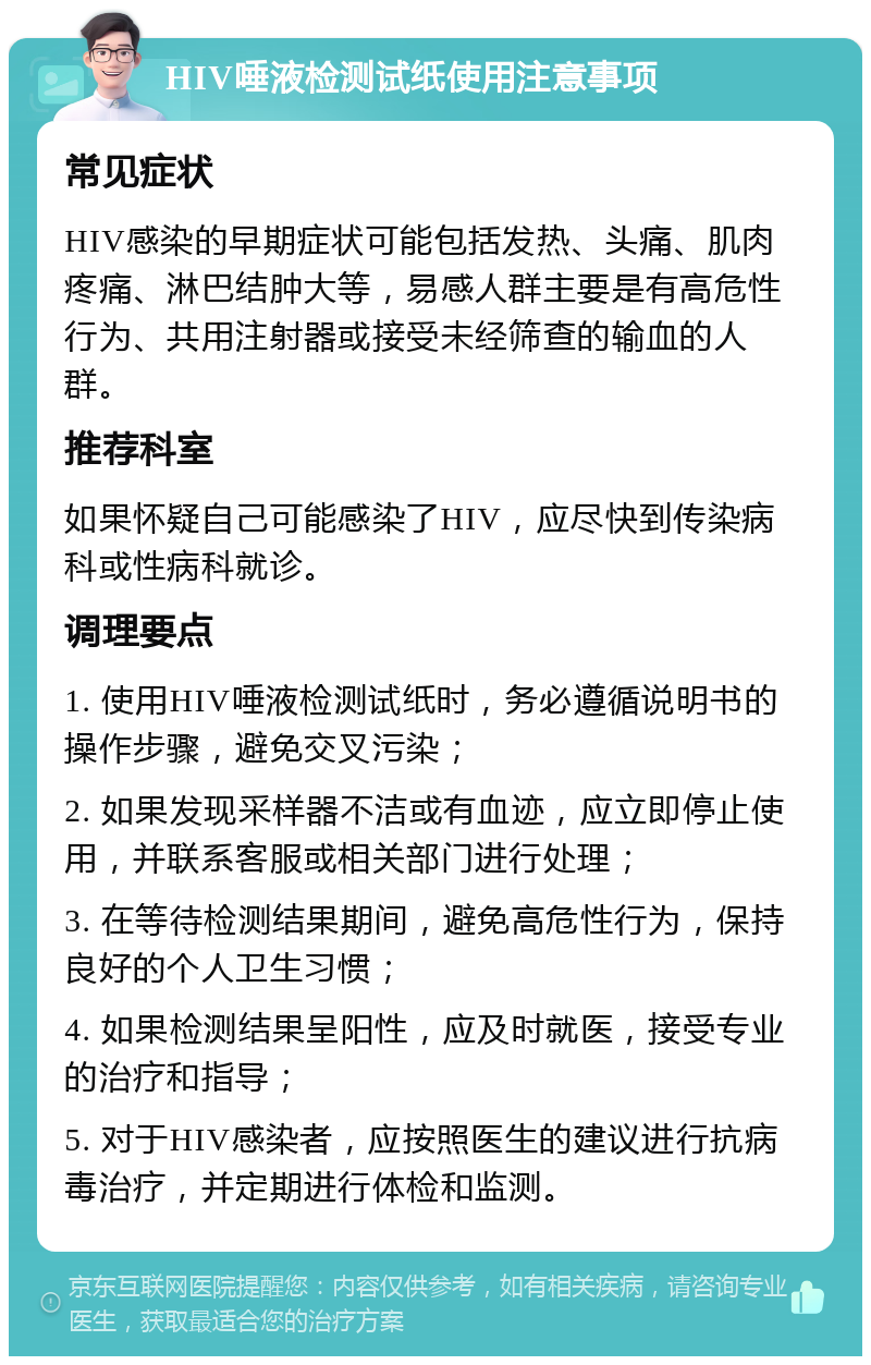 HIV唾液检测试纸使用注意事项 常见症状 HIV感染的早期症状可能包括发热、头痛、肌肉疼痛、淋巴结肿大等，易感人群主要是有高危性行为、共用注射器或接受未经筛查的输血的人群。 推荐科室 如果怀疑自己可能感染了HIV，应尽快到传染病科或性病科就诊。 调理要点 1. 使用HIV唾液检测试纸时，务必遵循说明书的操作步骤，避免交叉污染； 2. 如果发现采样器不洁或有血迹，应立即停止使用，并联系客服或相关部门进行处理； 3. 在等待检测结果期间，避免高危性行为，保持良好的个人卫生习惯； 4. 如果检测结果呈阳性，应及时就医，接受专业的治疗和指导； 5. 对于HIV感染者，应按照医生的建议进行抗病毒治疗，并定期进行体检和监测。