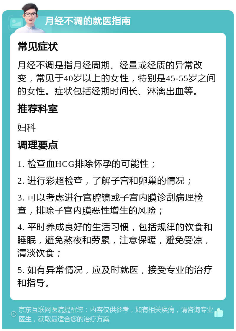 月经不调的就医指南 常见症状 月经不调是指月经周期、经量或经质的异常改变，常见于40岁以上的女性，特别是45-55岁之间的女性。症状包括经期时间长、淋漓出血等。 推荐科室 妇科 调理要点 1. 检查血HCG排除怀孕的可能性； 2. 进行彩超检查，了解子宫和卵巢的情况； 3. 可以考虑进行宫腔镜或子宫内膜诊刮病理检查，排除子宫内膜恶性增生的风险； 4. 平时养成良好的生活习惯，包括规律的饮食和睡眠，避免熬夜和劳累，注意保暖，避免受凉，清淡饮食； 5. 如有异常情况，应及时就医，接受专业的治疗和指导。