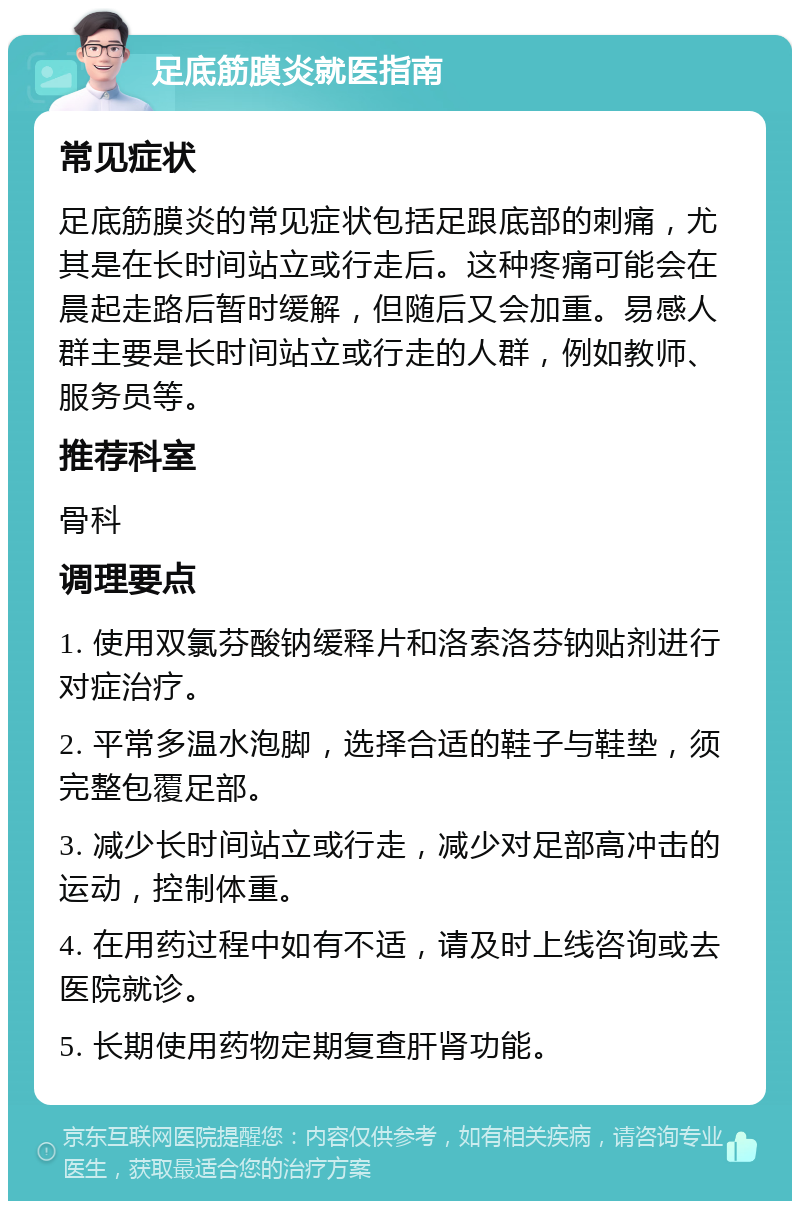 足底筋膜炎就医指南 常见症状 足底筋膜炎的常见症状包括足跟底部的刺痛，尤其是在长时间站立或行走后。这种疼痛可能会在晨起走路后暂时缓解，但随后又会加重。易感人群主要是长时间站立或行走的人群，例如教师、服务员等。 推荐科室 骨科 调理要点 1. 使用双氯芬酸钠缓释片和洛索洛芬钠贴剂进行对症治疗。 2. 平常多温水泡脚，选择合适的鞋子与鞋垫，须完整包覆足部。 3. 减少长时间站立或行走，减少对足部高冲击的运动，控制体重。 4. 在用药过程中如有不适，请及时上线咨询或去医院就诊。 5. 长期使用药物定期复查肝肾功能。