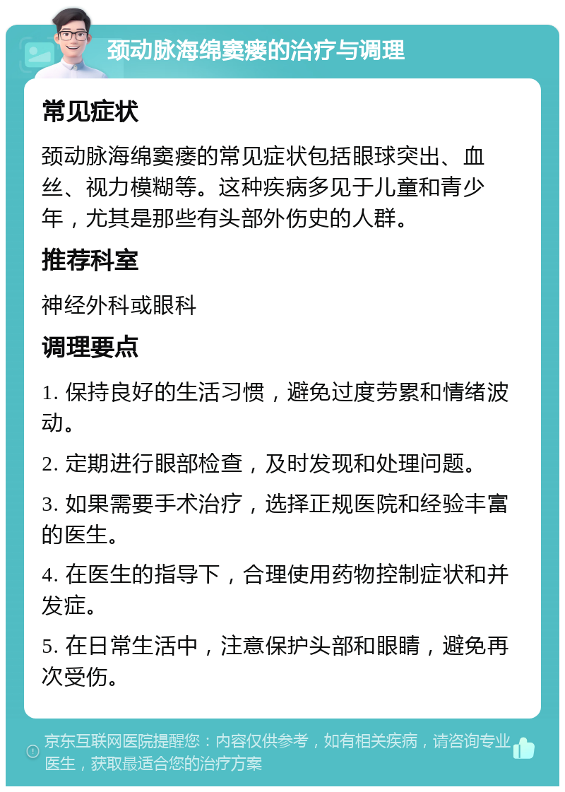 颈动脉海绵窦瘘的治疗与调理 常见症状 颈动脉海绵窦瘘的常见症状包括眼球突出、血丝、视力模糊等。这种疾病多见于儿童和青少年，尤其是那些有头部外伤史的人群。 推荐科室 神经外科或眼科 调理要点 1. 保持良好的生活习惯，避免过度劳累和情绪波动。 2. 定期进行眼部检查，及时发现和处理问题。 3. 如果需要手术治疗，选择正规医院和经验丰富的医生。 4. 在医生的指导下，合理使用药物控制症状和并发症。 5. 在日常生活中，注意保护头部和眼睛，避免再次受伤。