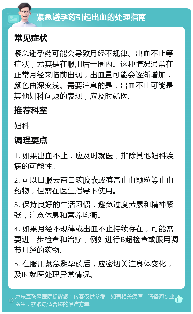 紧急避孕药引起出血的处理指南 常见症状 紧急避孕药可能会导致月经不规律、出血不止等症状，尤其是在服用后一周内。这种情况通常在正常月经来临前出现，出血量可能会逐渐增加，颜色由深变浅。需要注意的是，出血不止可能是其他妇科问题的表现，应及时就医。 推荐科室 妇科 调理要点 1. 如果出血不止，应及时就医，排除其他妇科疾病的可能性。 2. 可以口服云南白药胶囊或葆宫止血颗粒等止血药物，但需在医生指导下使用。 3. 保持良好的生活习惯，避免过度劳累和精神紧张，注意休息和营养均衡。 4. 如果月经不规律或出血不止持续存在，可能需要进一步检查和治疗，例如进行B超检查或服用调节月经的药物。 5. 在服用紧急避孕药后，应密切关注身体变化，及时就医处理异常情况。