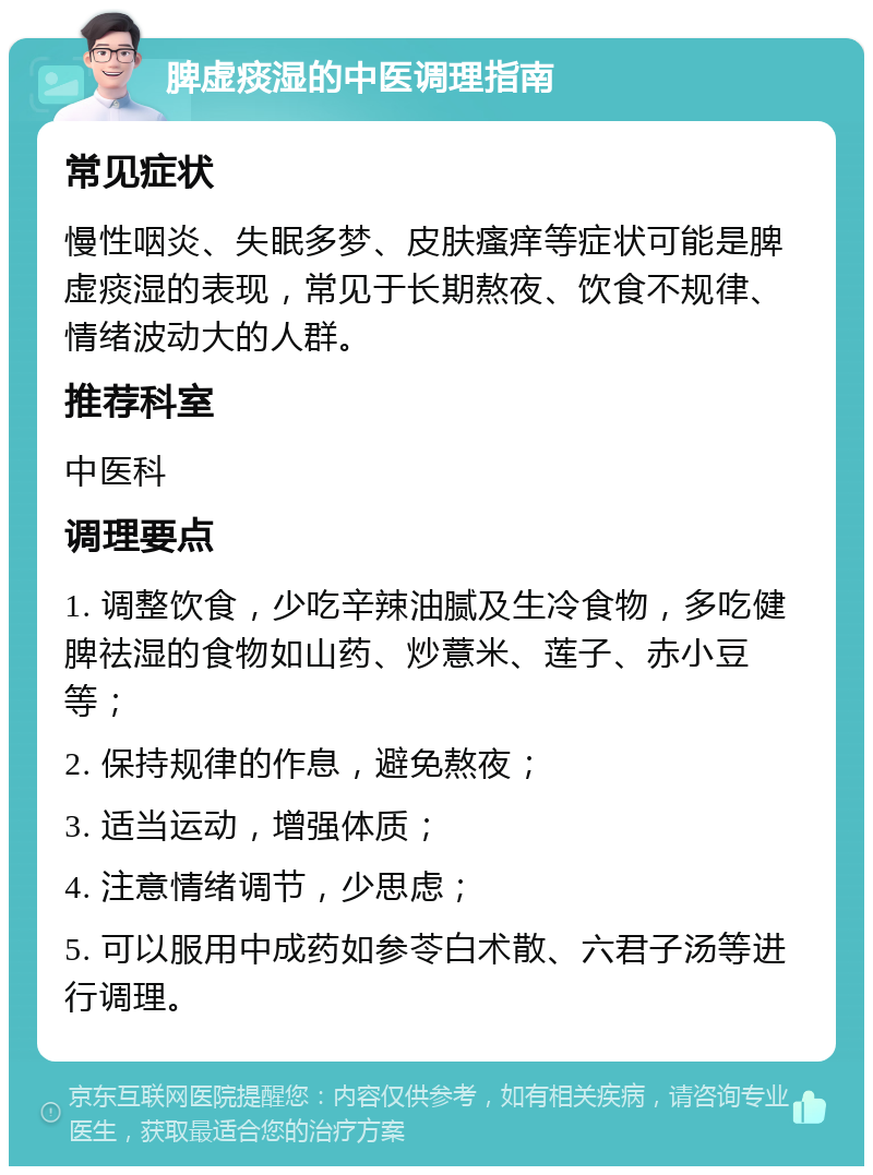 脾虚痰湿的中医调理指南 常见症状 慢性咽炎、失眠多梦、皮肤瘙痒等症状可能是脾虚痰湿的表现，常见于长期熬夜、饮食不规律、情绪波动大的人群。 推荐科室 中医科 调理要点 1. 调整饮食，少吃辛辣油腻及生冷食物，多吃健脾祛湿的食物如山药、炒薏米、莲子、赤小豆等； 2. 保持规律的作息，避免熬夜； 3. 适当运动，增强体质； 4. 注意情绪调节，少思虑； 5. 可以服用中成药如参苓白术散、六君子汤等进行调理。