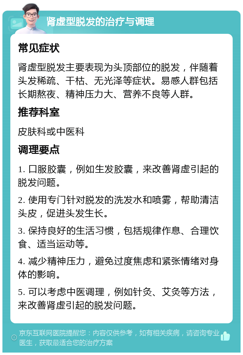 肾虚型脱发的治疗与调理 常见症状 肾虚型脱发主要表现为头顶部位的脱发，伴随着头发稀疏、干枯、无光泽等症状。易感人群包括长期熬夜、精神压力大、营养不良等人群。 推荐科室 皮肤科或中医科 调理要点 1. 口服胶囊，例如生发胶囊，来改善肾虚引起的脱发问题。 2. 使用专门针对脱发的洗发水和喷雾，帮助清洁头皮，促进头发生长。 3. 保持良好的生活习惯，包括规律作息、合理饮食、适当运动等。 4. 减少精神压力，避免过度焦虑和紧张情绪对身体的影响。 5. 可以考虑中医调理，例如针灸、艾灸等方法，来改善肾虚引起的脱发问题。