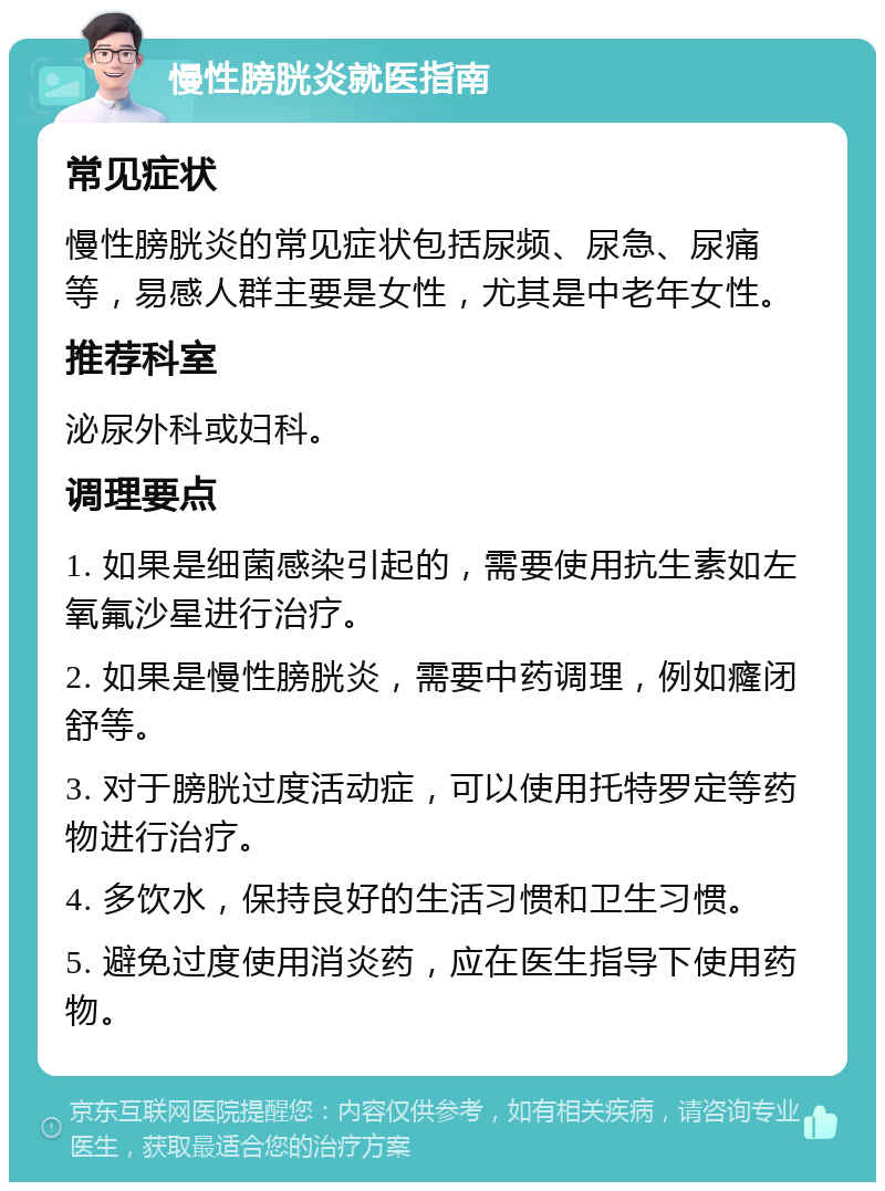 慢性膀胱炎就医指南 常见症状 慢性膀胱炎的常见症状包括尿频、尿急、尿痛等，易感人群主要是女性，尤其是中老年女性。 推荐科室 泌尿外科或妇科。 调理要点 1. 如果是细菌感染引起的，需要使用抗生素如左氧氟沙星进行治疗。 2. 如果是慢性膀胱炎，需要中药调理，例如癃闭舒等。 3. 对于膀胱过度活动症，可以使用托特罗定等药物进行治疗。 4. 多饮水，保持良好的生活习惯和卫生习惯。 5. 避免过度使用消炎药，应在医生指导下使用药物。