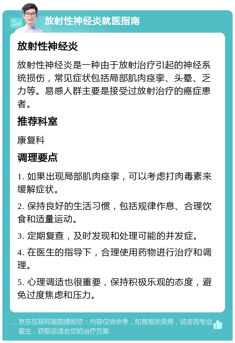 放射性神经炎就医指南 放射性神经炎 放射性神经炎是一种由于放射治疗引起的神经系统损伤，常见症状包括局部肌肉痉挛、头晕、乏力等。易感人群主要是接受过放射治疗的癌症患者。 推荐科室 康复科 调理要点 1. 如果出现局部肌肉痉挛，可以考虑打肉毒素来缓解症状。 2. 保持良好的生活习惯，包括规律作息、合理饮食和适量运动。 3. 定期复查，及时发现和处理可能的并发症。 4. 在医生的指导下，合理使用药物进行治疗和调理。 5. 心理调适也很重要，保持积极乐观的态度，避免过度焦虑和压力。