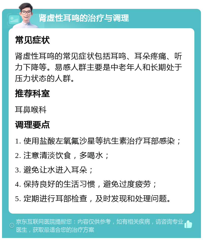 肾虚性耳鸣的治疗与调理 常见症状 肾虚性耳鸣的常见症状包括耳鸣、耳朵疼痛、听力下降等。易感人群主要是中老年人和长期处于压力状态的人群。 推荐科室 耳鼻喉科 调理要点 1. 使用盐酸左氧氟沙星等抗生素治疗耳部感染； 2. 注意清淡饮食，多喝水； 3. 避免让水进入耳朵； 4. 保持良好的生活习惯，避免过度疲劳； 5. 定期进行耳部检查，及时发现和处理问题。