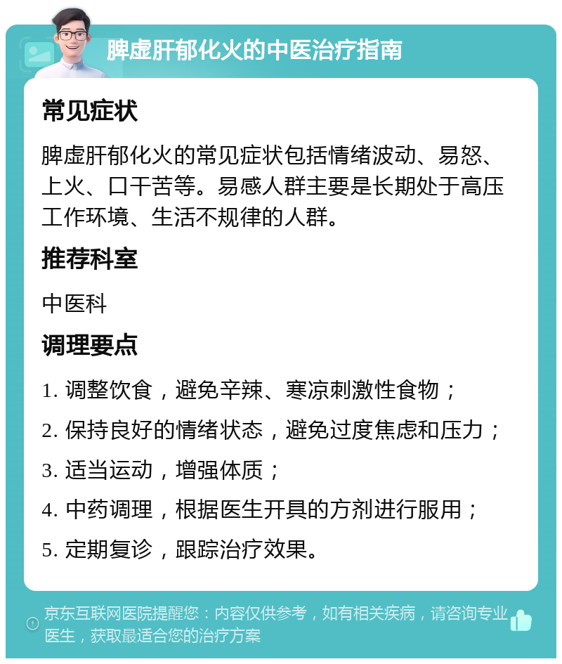 脾虚肝郁化火的中医治疗指南 常见症状 脾虚肝郁化火的常见症状包括情绪波动、易怒、上火、口干苦等。易感人群主要是长期处于高压工作环境、生活不规律的人群。 推荐科室 中医科 调理要点 1. 调整饮食，避免辛辣、寒凉刺激性食物； 2. 保持良好的情绪状态，避免过度焦虑和压力； 3. 适当运动，增强体质； 4. 中药调理，根据医生开具的方剂进行服用； 5. 定期复诊，跟踪治疗效果。