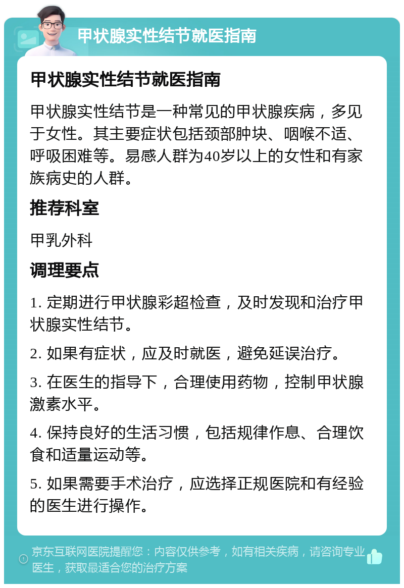 甲状腺实性结节就医指南 甲状腺实性结节就医指南 甲状腺实性结节是一种常见的甲状腺疾病，多见于女性。其主要症状包括颈部肿块、咽喉不适、呼吸困难等。易感人群为40岁以上的女性和有家族病史的人群。 推荐科室 甲乳外科 调理要点 1. 定期进行甲状腺彩超检查，及时发现和治疗甲状腺实性结节。 2. 如果有症状，应及时就医，避免延误治疗。 3. 在医生的指导下，合理使用药物，控制甲状腺激素水平。 4. 保持良好的生活习惯，包括规律作息、合理饮食和适量运动等。 5. 如果需要手术治疗，应选择正规医院和有经验的医生进行操作。