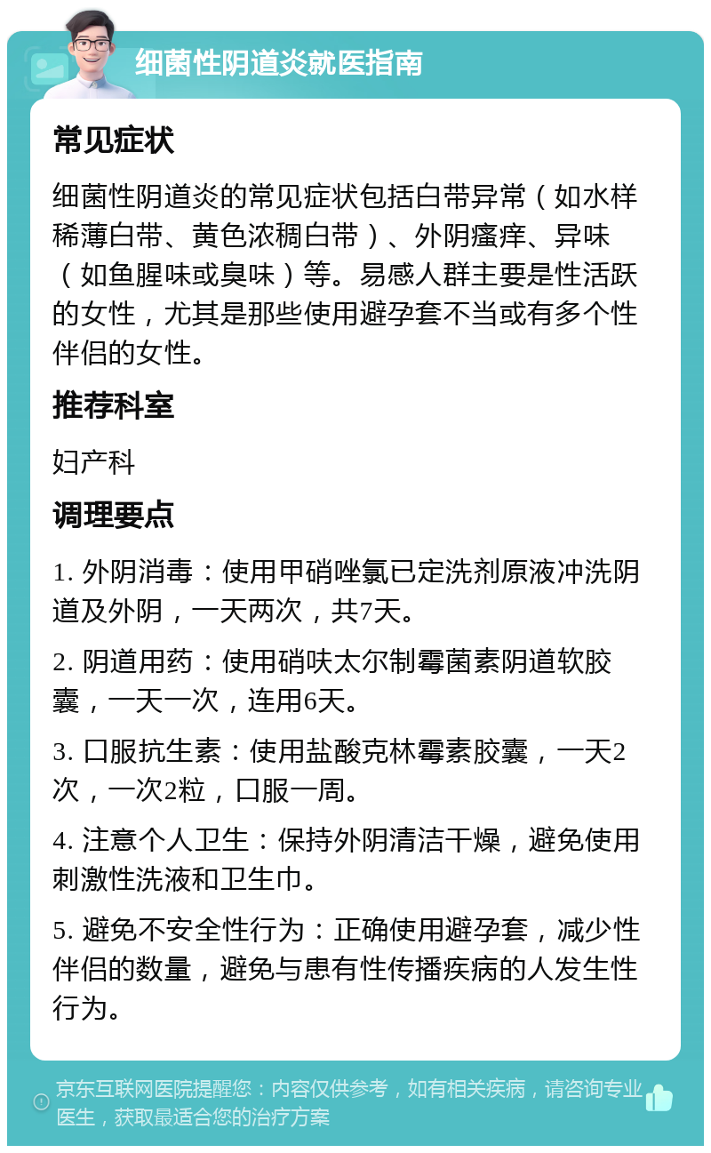 细菌性阴道炎就医指南 常见症状 细菌性阴道炎的常见症状包括白带异常（如水样稀薄白带、黄色浓稠白带）、外阴瘙痒、异味（如鱼腥味或臭味）等。易感人群主要是性活跃的女性，尤其是那些使用避孕套不当或有多个性伴侣的女性。 推荐科室 妇产科 调理要点 1. 外阴消毒：使用甲硝唑氯已定洗剂原液冲洗阴道及外阴，一天两次，共7天。 2. 阴道用药：使用硝呋太尔制霉菌素阴道软胶囊，一天一次，连用6天。 3. 口服抗生素：使用盐酸克林霉素胶囊，一天2次，一次2粒，口服一周。 4. 注意个人卫生：保持外阴清洁干燥，避免使用刺激性洗液和卫生巾。 5. 避免不安全性行为：正确使用避孕套，减少性伴侣的数量，避免与患有性传播疾病的人发生性行为。