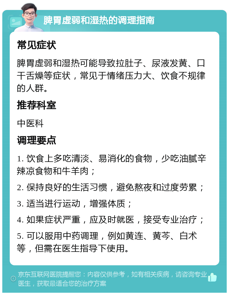 脾胃虚弱和湿热的调理指南 常见症状 脾胃虚弱和湿热可能导致拉肚子、尿液发黄、口干舌燥等症状，常见于情绪压力大、饮食不规律的人群。 推荐科室 中医科 调理要点 1. 饮食上多吃清淡、易消化的食物，少吃油腻辛辣凉食物和牛羊肉； 2. 保持良好的生活习惯，避免熬夜和过度劳累； 3. 适当进行运动，增强体质； 4. 如果症状严重，应及时就医，接受专业治疗； 5. 可以服用中药调理，例如黄连、黄芩、白术等，但需在医生指导下使用。