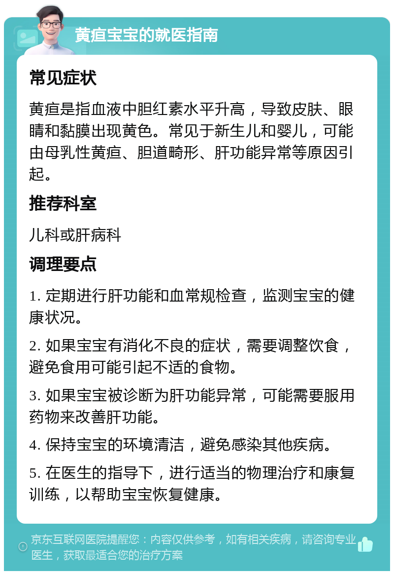 黄疸宝宝的就医指南 常见症状 黄疸是指血液中胆红素水平升高，导致皮肤、眼睛和黏膜出现黄色。常见于新生儿和婴儿，可能由母乳性黄疸、胆道畸形、肝功能异常等原因引起。 推荐科室 儿科或肝病科 调理要点 1. 定期进行肝功能和血常规检查，监测宝宝的健康状况。 2. 如果宝宝有消化不良的症状，需要调整饮食，避免食用可能引起不适的食物。 3. 如果宝宝被诊断为肝功能异常，可能需要服用药物来改善肝功能。 4. 保持宝宝的环境清洁，避免感染其他疾病。 5. 在医生的指导下，进行适当的物理治疗和康复训练，以帮助宝宝恢复健康。