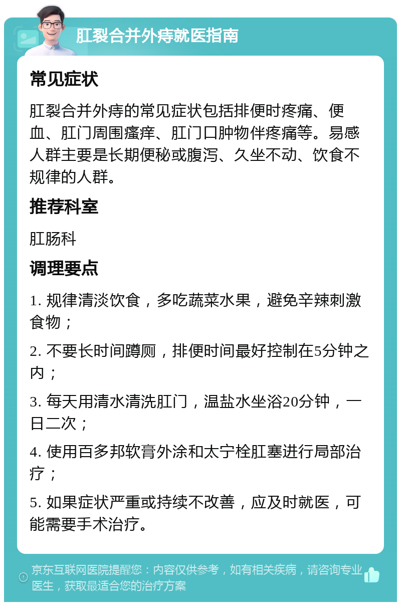 肛裂合并外痔就医指南 常见症状 肛裂合并外痔的常见症状包括排便时疼痛、便血、肛门周围瘙痒、肛门口肿物伴疼痛等。易感人群主要是长期便秘或腹泻、久坐不动、饮食不规律的人群。 推荐科室 肛肠科 调理要点 1. 规律清淡饮食，多吃蔬菜水果，避免辛辣刺激食物； 2. 不要长时间蹲厕，排便时间最好控制在5分钟之内； 3. 每天用清水清洗肛门，温盐水坐浴20分钟，一日二次； 4. 使用百多邦软膏外涂和太宁栓肛塞进行局部治疗； 5. 如果症状严重或持续不改善，应及时就医，可能需要手术治疗。