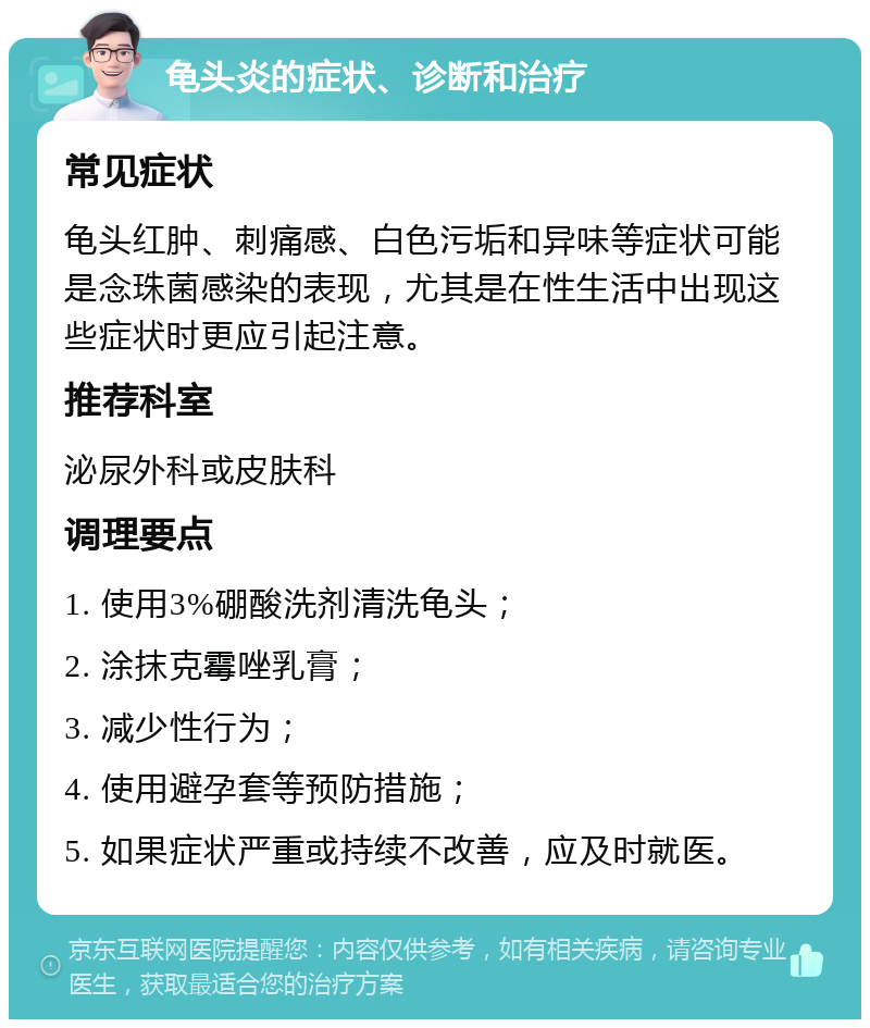 龟头炎的症状、诊断和治疗 常见症状 龟头红肿、刺痛感、白色污垢和异味等症状可能是念珠菌感染的表现，尤其是在性生活中出现这些症状时更应引起注意。 推荐科室 泌尿外科或皮肤科 调理要点 1. 使用3%硼酸洗剂清洗龟头； 2. 涂抹克霉唑乳膏； 3. 减少性行为； 4. 使用避孕套等预防措施； 5. 如果症状严重或持续不改善，应及时就医。