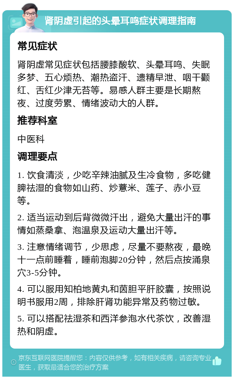 肾阴虚引起的头晕耳鸣症状调理指南 常见症状 肾阴虚常见症状包括腰膝酸软、头晕耳鸣、失眠多梦、五心烦热、潮热盗汗、遗精早泄、咽干颧红、舌红少津无苔等。易感人群主要是长期熬夜、过度劳累、情绪波动大的人群。 推荐科室 中医科 调理要点 1. 饮食清淡，少吃辛辣油腻及生冷食物，多吃健脾祛湿的食物如山药、炒薏米、莲子、赤小豆等。 2. 适当运动到后背微微汗出，避免大量出汗的事情如蒸桑拿、泡温泉及运动大量出汗等。 3. 注意情绪调节，少思虑，尽量不要熬夜，最晚十一点前睡着，睡前泡脚20分钟，然后点按涌泉穴3-5分钟。 4. 可以服用知柏地黄丸和茵胆平肝胶囊，按照说明书服用2周，排除肝肾功能异常及药物过敏。 5. 可以搭配祛湿茶和西洋参泡水代茶饮，改善湿热和阴虚。