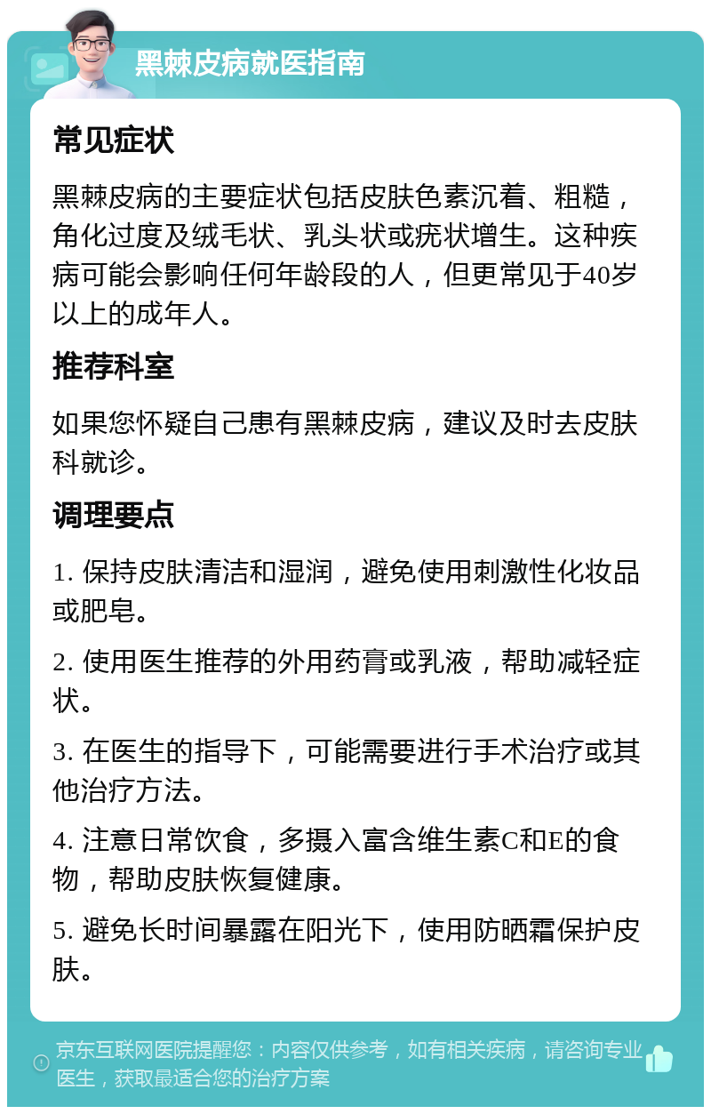 黑棘皮病就医指南 常见症状 黑棘皮病的主要症状包括皮肤色素沉着、粗糙，角化过度及绒毛状、乳头状或疣状增生。这种疾病可能会影响任何年龄段的人，但更常见于40岁以上的成年人。 推荐科室 如果您怀疑自己患有黑棘皮病，建议及时去皮肤科就诊。 调理要点 1. 保持皮肤清洁和湿润，避免使用刺激性化妆品或肥皂。 2. 使用医生推荐的外用药膏或乳液，帮助减轻症状。 3. 在医生的指导下，可能需要进行手术治疗或其他治疗方法。 4. 注意日常饮食，多摄入富含维生素C和E的食物，帮助皮肤恢复健康。 5. 避免长时间暴露在阳光下，使用防晒霜保护皮肤。