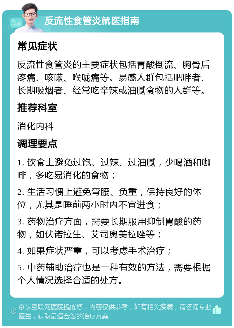 反流性食管炎就医指南 常见症状 反流性食管炎的主要症状包括胃酸倒流、胸骨后疼痛、咳嗽、喉咙痛等。易感人群包括肥胖者、长期吸烟者、经常吃辛辣或油腻食物的人群等。 推荐科室 消化内科 调理要点 1. 饮食上避免过饱、过辣、过油腻，少喝酒和咖啡，多吃易消化的食物； 2. 生活习惯上避免弯腰、负重，保持良好的体位，尤其是睡前两小时内不宜进食； 3. 药物治疗方面，需要长期服用抑制胃酸的药物，如伏诺拉生、艾司奥美拉唑等； 4. 如果症状严重，可以考虑手术治疗； 5. 中药辅助治疗也是一种有效的方法，需要根据个人情况选择合适的处方。