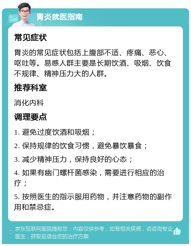 胃炎就医指南 常见症状 胃炎的常见症状包括上腹部不适、疼痛、恶心、呕吐等。易感人群主要是长期饮酒、吸烟、饮食不规律、精神压力大的人群。 推荐科室 消化内科 调理要点 1. 避免过度饮酒和吸烟； 2. 保持规律的饮食习惯，避免暴饮暴食； 3. 减少精神压力，保持良好的心态； 4. 如果有幽门螺杆菌感染，需要进行相应的治疗； 5. 按照医生的指示服用药物，并注意药物的副作用和禁忌症。