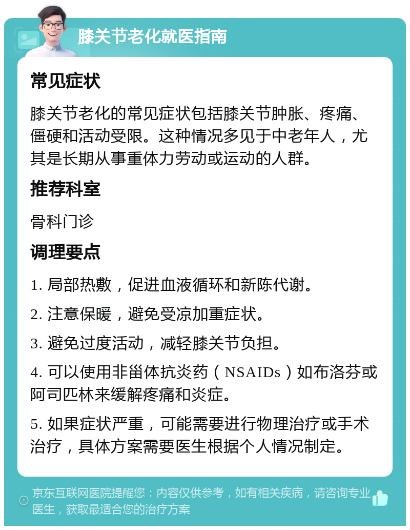 膝关节老化就医指南 常见症状 膝关节老化的常见症状包括膝关节肿胀、疼痛、僵硬和活动受限。这种情况多见于中老年人，尤其是长期从事重体力劳动或运动的人群。 推荐科室 骨科门诊 调理要点 1. 局部热敷，促进血液循环和新陈代谢。 2. 注意保暖，避免受凉加重症状。 3. 避免过度活动，减轻膝关节负担。 4. 可以使用非甾体抗炎药（NSAIDs）如布洛芬或阿司匹林来缓解疼痛和炎症。 5. 如果症状严重，可能需要进行物理治疗或手术治疗，具体方案需要医生根据个人情况制定。