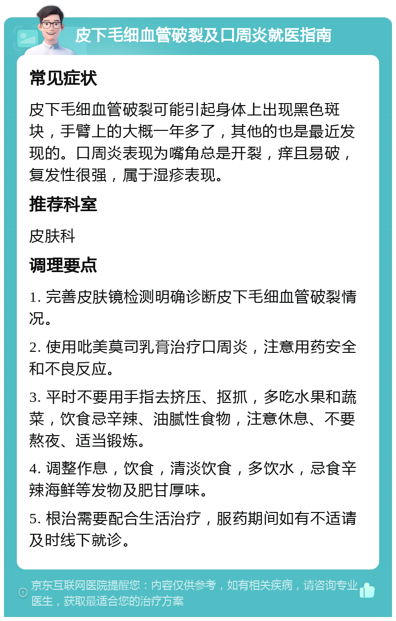 皮下毛细血管破裂及口周炎就医指南 常见症状 皮下毛细血管破裂可能引起身体上出现黑色斑块，手臂上的大概一年多了，其他的也是最近发现的。口周炎表现为嘴角总是开裂，痒且易破，复发性很强，属于湿疹表现。 推荐科室 皮肤科 调理要点 1. 完善皮肤镜检测明确诊断皮下毛细血管破裂情况。 2. 使用吡美莫司乳膏治疗口周炎，注意用药安全和不良反应。 3. 平时不要用手指去挤压、抠抓，多吃水果和蔬菜，饮食忌辛辣、油腻性食物，注意休息、不要熬夜、适当锻炼。 4. 调整作息，饮食，清淡饮食，多饮水，忌食辛辣海鲜等发物及肥甘厚味。 5. 根治需要配合生活治疗，服药期间如有不适请及时线下就诊。