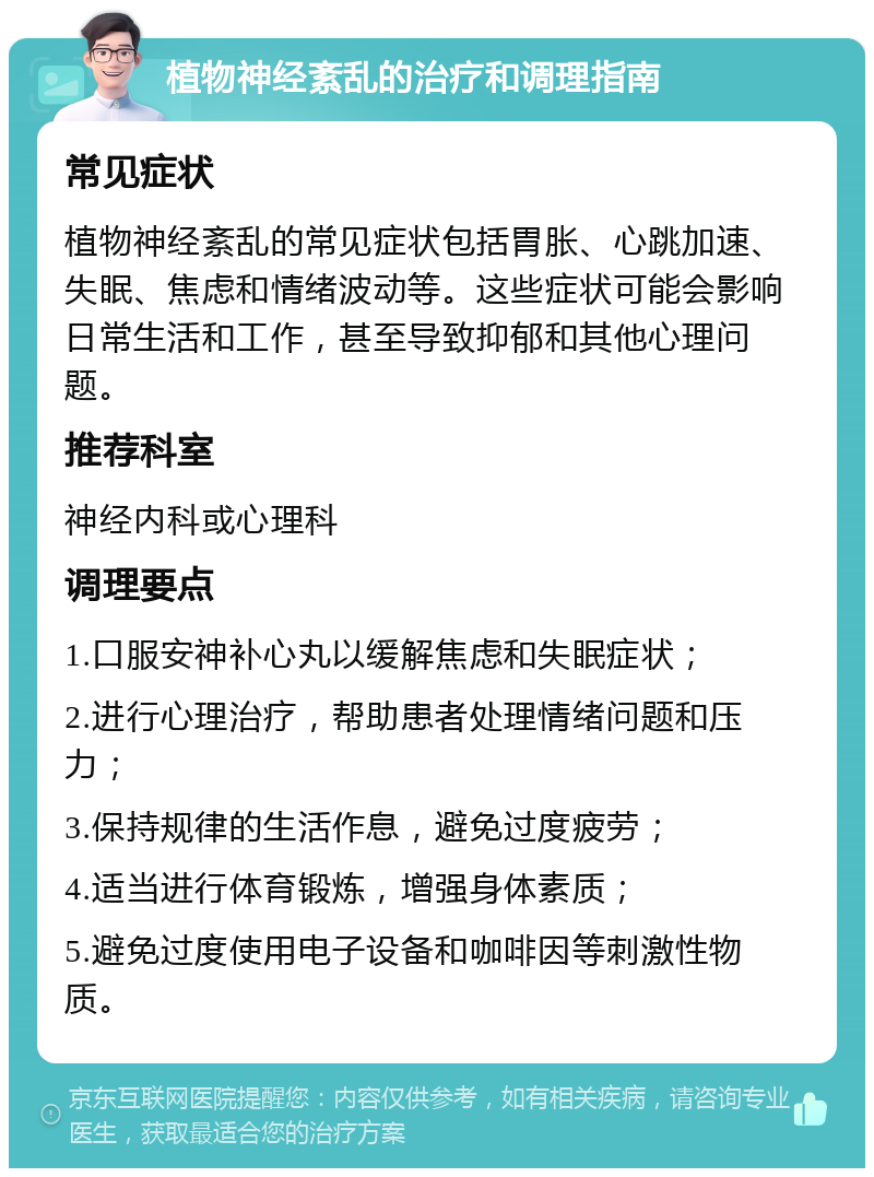 植物神经紊乱的治疗和调理指南 常见症状 植物神经紊乱的常见症状包括胃胀、心跳加速、失眠、焦虑和情绪波动等。这些症状可能会影响日常生活和工作，甚至导致抑郁和其他心理问题。 推荐科室 神经内科或心理科 调理要点 1.口服安神补心丸以缓解焦虑和失眠症状； 2.进行心理治疗，帮助患者处理情绪问题和压力； 3.保持规律的生活作息，避免过度疲劳； 4.适当进行体育锻炼，增强身体素质； 5.避免过度使用电子设备和咖啡因等刺激性物质。