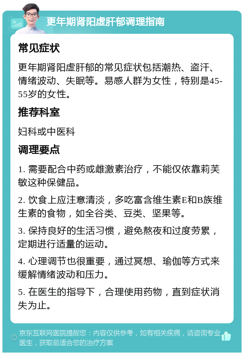 更年期肾阳虚肝郁调理指南 常见症状 更年期肾阳虚肝郁的常见症状包括潮热、盗汗、情绪波动、失眠等。易感人群为女性，特别是45-55岁的女性。 推荐科室 妇科或中医科 调理要点 1. 需要配合中药或雌激素治疗，不能仅依靠莉芙敏这种保健品。 2. 饮食上应注意清淡，多吃富含维生素E和B族维生素的食物，如全谷类、豆类、坚果等。 3. 保持良好的生活习惯，避免熬夜和过度劳累，定期进行适量的运动。 4. 心理调节也很重要，通过冥想、瑜伽等方式来缓解情绪波动和压力。 5. 在医生的指导下，合理使用药物，直到症状消失为止。