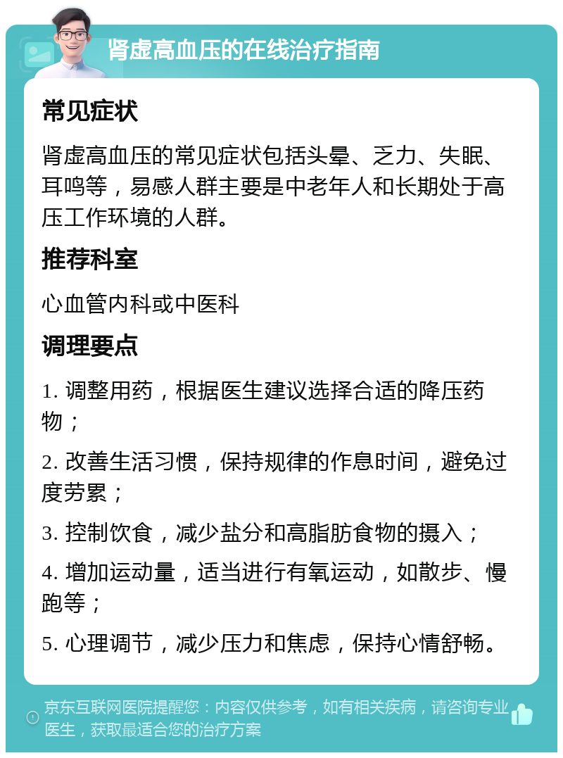 肾虚高血压的在线治疗指南 常见症状 肾虚高血压的常见症状包括头晕、乏力、失眠、耳鸣等，易感人群主要是中老年人和长期处于高压工作环境的人群。 推荐科室 心血管内科或中医科 调理要点 1. 调整用药，根据医生建议选择合适的降压药物； 2. 改善生活习惯，保持规律的作息时间，避免过度劳累； 3. 控制饮食，减少盐分和高脂肪食物的摄入； 4. 增加运动量，适当进行有氧运动，如散步、慢跑等； 5. 心理调节，减少压力和焦虑，保持心情舒畅。