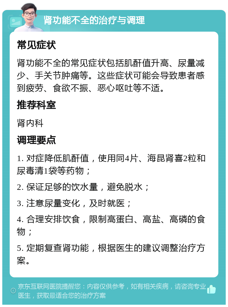 肾功能不全的治疗与调理 常见症状 肾功能不全的常见症状包括肌酐值升高、尿量减少、手关节肿痛等。这些症状可能会导致患者感到疲劳、食欲不振、恶心呕吐等不适。 推荐科室 肾内科 调理要点 1. 对症降低肌酐值，使用同4片、海昆肾喜2粒和尿毒清1袋等药物； 2. 保证足够的饮水量，避免脱水； 3. 注意尿量变化，及时就医； 4. 合理安排饮食，限制高蛋白、高盐、高磷的食物； 5. 定期复查肾功能，根据医生的建议调整治疗方案。