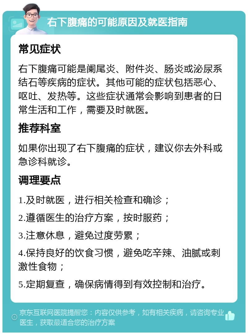 右下腹痛的可能原因及就医指南 常见症状 右下腹痛可能是阑尾炎、附件炎、肠炎或泌尿系结石等疾病的症状。其他可能的症状包括恶心、呕吐、发热等。这些症状通常会影响到患者的日常生活和工作，需要及时就医。 推荐科室 如果你出现了右下腹痛的症状，建议你去外科或急诊科就诊。 调理要点 1.及时就医，进行相关检查和确诊； 2.遵循医生的治疗方案，按时服药； 3.注意休息，避免过度劳累； 4.保持良好的饮食习惯，避免吃辛辣、油腻或刺激性食物； 5.定期复查，确保病情得到有效控制和治疗。