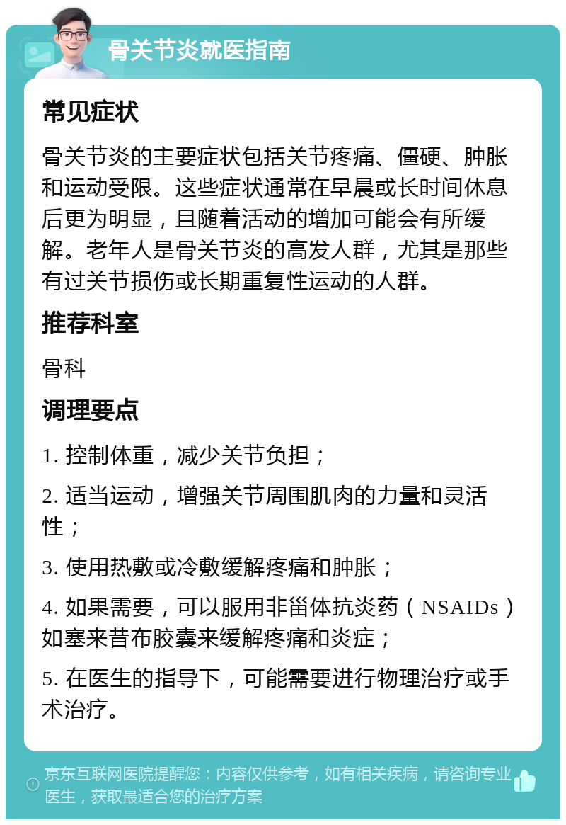 骨关节炎就医指南 常见症状 骨关节炎的主要症状包括关节疼痛、僵硬、肿胀和运动受限。这些症状通常在早晨或长时间休息后更为明显，且随着活动的增加可能会有所缓解。老年人是骨关节炎的高发人群，尤其是那些有过关节损伤或长期重复性运动的人群。 推荐科室 骨科 调理要点 1. 控制体重，减少关节负担； 2. 适当运动，增强关节周围肌肉的力量和灵活性； 3. 使用热敷或冷敷缓解疼痛和肿胀； 4. 如果需要，可以服用非甾体抗炎药（NSAIDs）如塞来昔布胶囊来缓解疼痛和炎症； 5. 在医生的指导下，可能需要进行物理治疗或手术治疗。