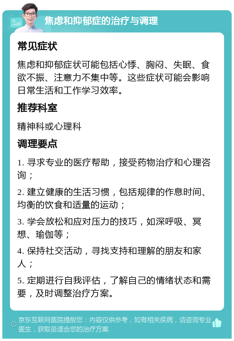 焦虑和抑郁症的治疗与调理 常见症状 焦虑和抑郁症状可能包括心悸、胸闷、失眠、食欲不振、注意力不集中等。这些症状可能会影响日常生活和工作学习效率。 推荐科室 精神科或心理科 调理要点 1. 寻求专业的医疗帮助，接受药物治疗和心理咨询； 2. 建立健康的生活习惯，包括规律的作息时间、均衡的饮食和适量的运动； 3. 学会放松和应对压力的技巧，如深呼吸、冥想、瑜伽等； 4. 保持社交活动，寻找支持和理解的朋友和家人； 5. 定期进行自我评估，了解自己的情绪状态和需要，及时调整治疗方案。