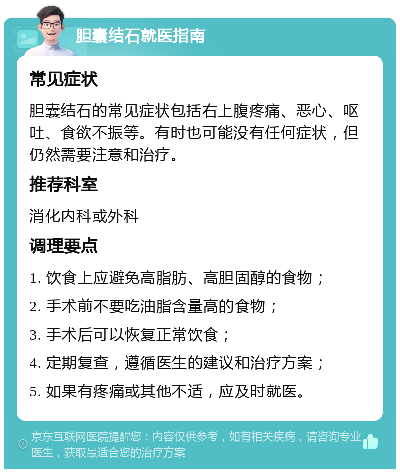 胆囊结石就医指南 常见症状 胆囊结石的常见症状包括右上腹疼痛、恶心、呕吐、食欲不振等。有时也可能没有任何症状，但仍然需要注意和治疗。 推荐科室 消化内科或外科 调理要点 1. 饮食上应避免高脂肪、高胆固醇的食物； 2. 手术前不要吃油脂含量高的食物； 3. 手术后可以恢复正常饮食； 4. 定期复查，遵循医生的建议和治疗方案； 5. 如果有疼痛或其他不适，应及时就医。