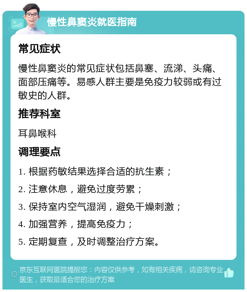 慢性鼻窦炎就医指南 常见症状 慢性鼻窦炎的常见症状包括鼻塞、流涕、头痛、面部压痛等。易感人群主要是免疫力较弱或有过敏史的人群。 推荐科室 耳鼻喉科 调理要点 1. 根据药敏结果选择合适的抗生素； 2. 注意休息，避免过度劳累； 3. 保持室内空气湿润，避免干燥刺激； 4. 加强营养，提高免疫力； 5. 定期复查，及时调整治疗方案。