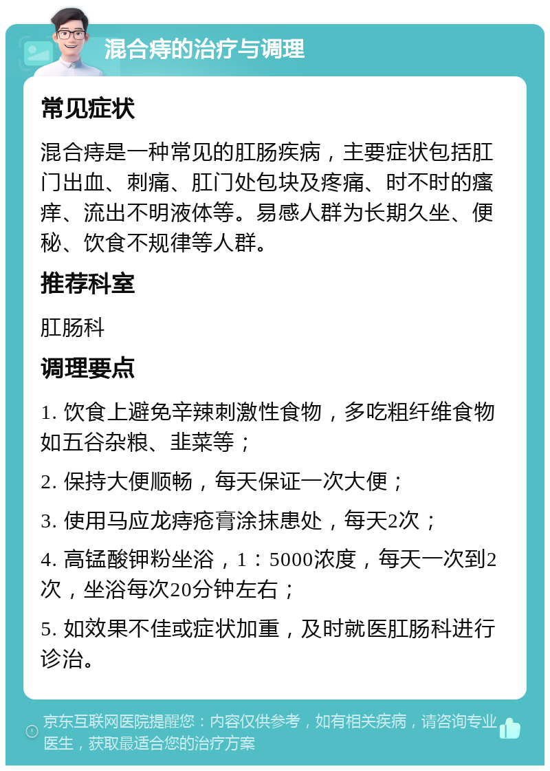 混合痔的治疗与调理 常见症状 混合痔是一种常见的肛肠疾病，主要症状包括肛门出血、刺痛、肛门处包块及疼痛、时不时的瘙痒、流出不明液体等。易感人群为长期久坐、便秘、饮食不规律等人群。 推荐科室 肛肠科 调理要点 1. 饮食上避免辛辣刺激性食物，多吃粗纤维食物如五谷杂粮、韭菜等； 2. 保持大便顺畅，每天保证一次大便； 3. 使用马应龙痔疮膏涂抹患处，每天2次； 4. 高锰酸钾粉坐浴，1：5000浓度，每天一次到2次，坐浴每次20分钟左右； 5. 如效果不佳或症状加重，及时就医肛肠科进行诊治。