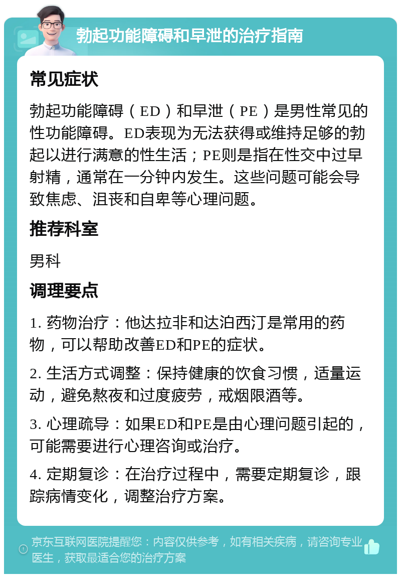 勃起功能障碍和早泄的治疗指南 常见症状 勃起功能障碍（ED）和早泄（PE）是男性常见的性功能障碍。ED表现为无法获得或维持足够的勃起以进行满意的性生活；PE则是指在性交中过早射精，通常在一分钟内发生。这些问题可能会导致焦虑、沮丧和自卑等心理问题。 推荐科室 男科 调理要点 1. 药物治疗：他达拉非和达泊西汀是常用的药物，可以帮助改善ED和PE的症状。 2. 生活方式调整：保持健康的饮食习惯，适量运动，避免熬夜和过度疲劳，戒烟限酒等。 3. 心理疏导：如果ED和PE是由心理问题引起的，可能需要进行心理咨询或治疗。 4. 定期复诊：在治疗过程中，需要定期复诊，跟踪病情变化，调整治疗方案。